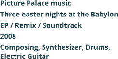 Picture Palace music Three easter nights at the Babylon EP / Remix / Soundtrack 2008 Composing, Synthesizer, Drums, Electric Guitar