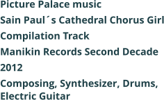 Picture Palace music  Sain Pauls Cathedral Chorus Girl Compilation Track Manikin Records Second Decade 2012 Composing, Synthesizer, Drums, Electric Guitar
